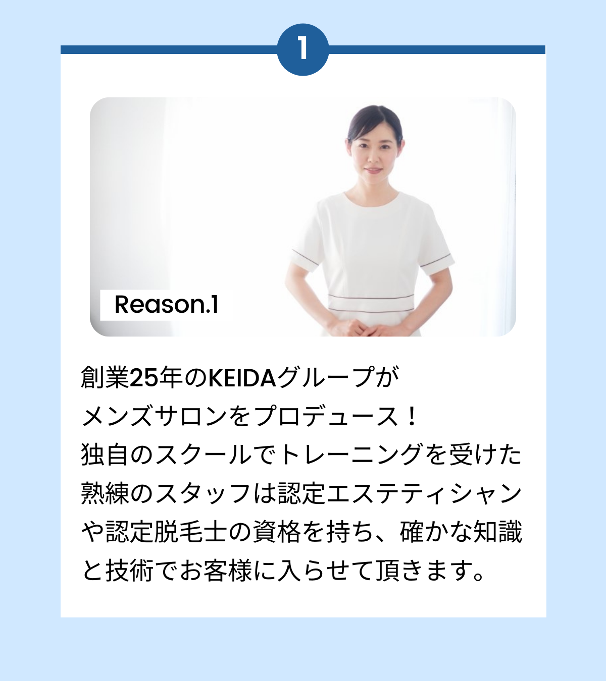 創業25年のKEIDAグループがメンズサロンをプロデュース!独自のスクールでトレーニングを受けた熟練のスタッフは認定エステティシャンや認定脱毛士の資格を持ち、確かな知識と技術でお客様に入らせて頂きます。