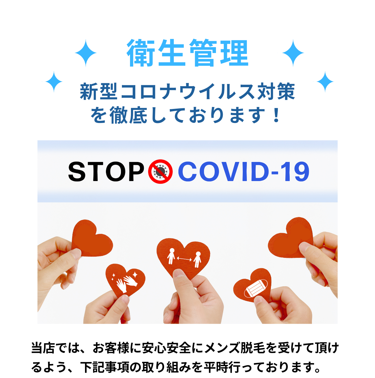 衛生管理。新型コロナウイルス対策を徹底しております！STOP！COVID-19！当店では、お客様に安心安全にメンズ脱毛を受けて頂けるよう、下記事項の取り組みを平時行っております。